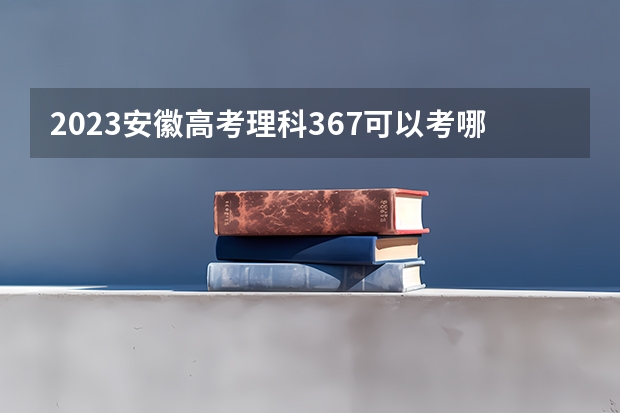 2023安徽高考理科367可以考哪所大学