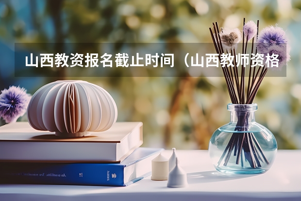 山西教资报名截止时间（山西教师资格证考试2023年考试时间）