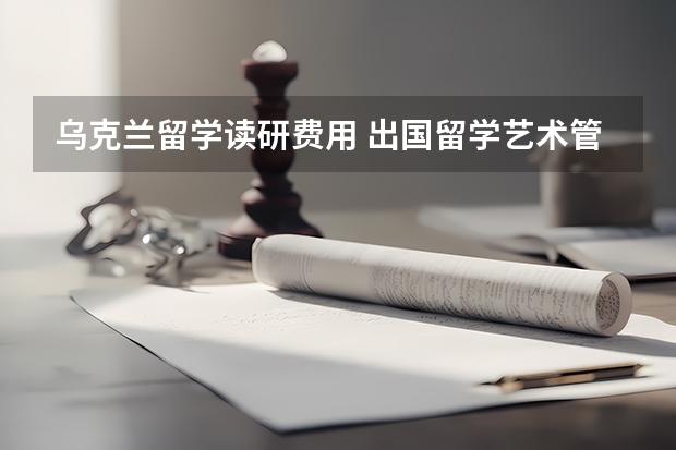 乌克兰留学读研费用 出国留学艺术管理专业硕士研究生