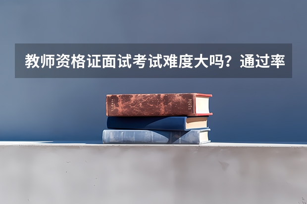教师资格证面试考试难度大吗？通过率有多少？