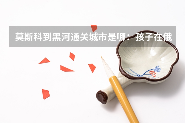 莫斯科到黑河通关城市是哪:孩子在俄罗斯喀山留学,家是沈阳的,怎么