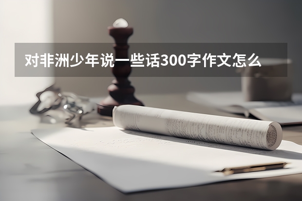 对非洲少年说一些话300字作文怎么写？
