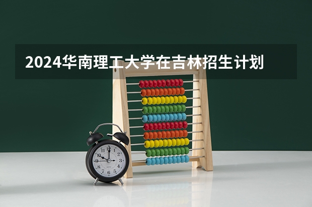 2024华南理工大学在吉林招生计划一览表