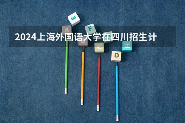 2024上海外国语大学在四川招生计划一览表