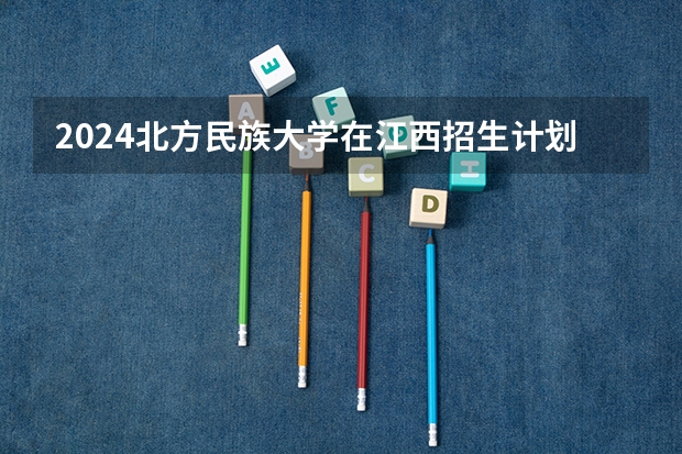2024北方民族大学在江西招生计划一览表