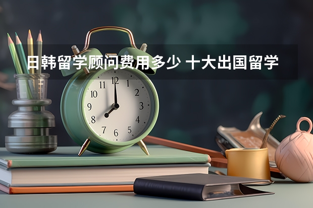 日韩留学顾问费用多少 十大出国留学中介机构有那些？？？？