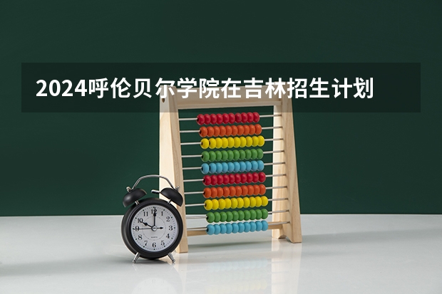 2024呼伦贝尔学院在吉林招生计划一览表