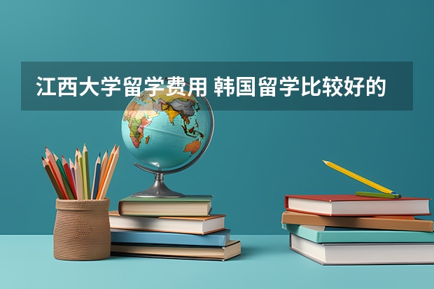 江西大学留学费用 韩国留学比较好的专业介绍