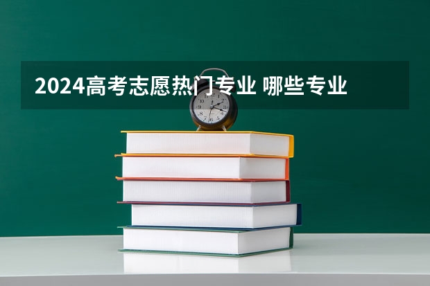 2024高考志愿热门专业 哪些专业吃香发展好