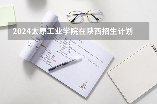 2024太原工业学院在陕西招生计划一览表
