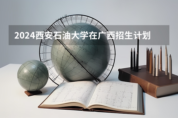 2024西安石油大学在广西招生计划一览表