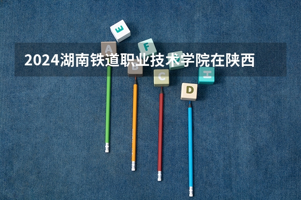 2024湖南铁道职业技术学院在陕西招生计划一览表
