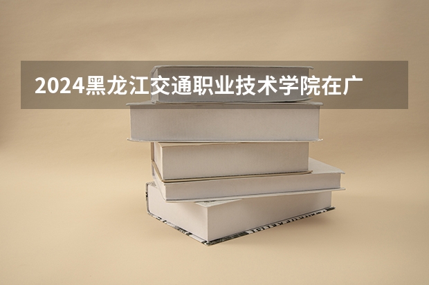 2024黑龙江交通职业技术学院在广西招生计划一览表