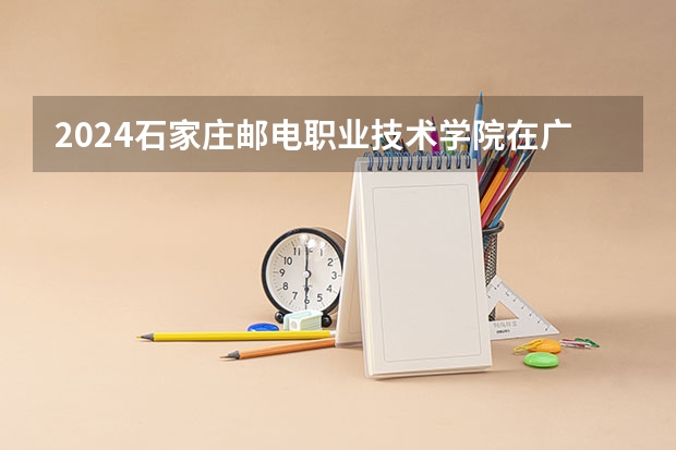 2024石家庄邮电职业技术学院在广西招生计划一览表