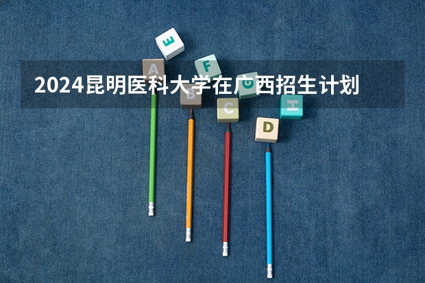 2024昆明医科大学在广西招生计划一览表