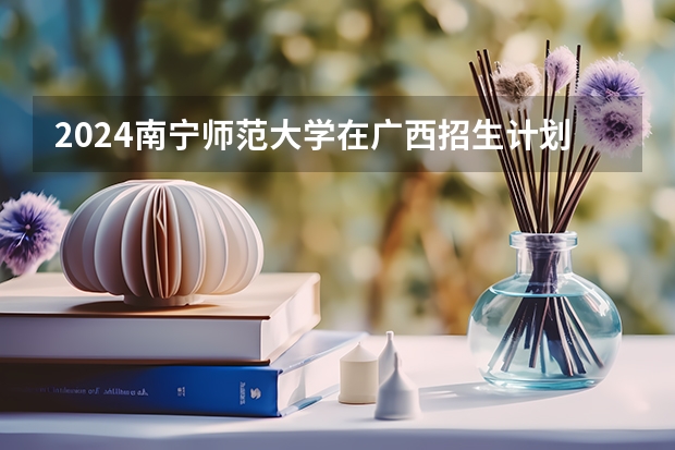 2024南宁师范大学在广西招生计划一览表