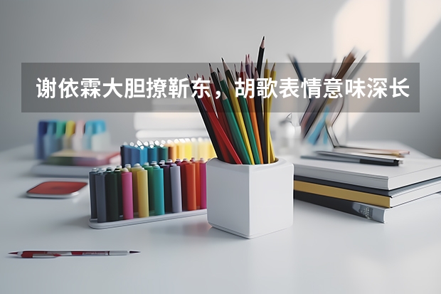 谢依霖大胆撩靳东，胡歌表情意味深长，众人表示受不了！怎么看？