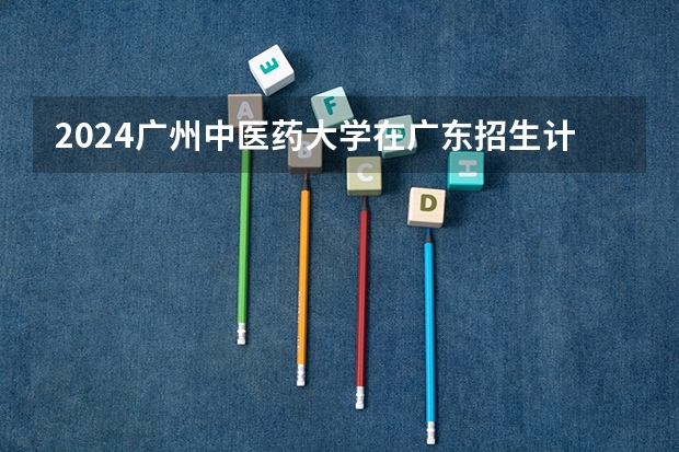 2024广州中医药大学在广东招生计划一览表