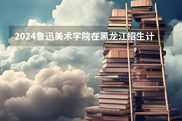 2024鲁迅美术学院在黑龙江招生计划一览表