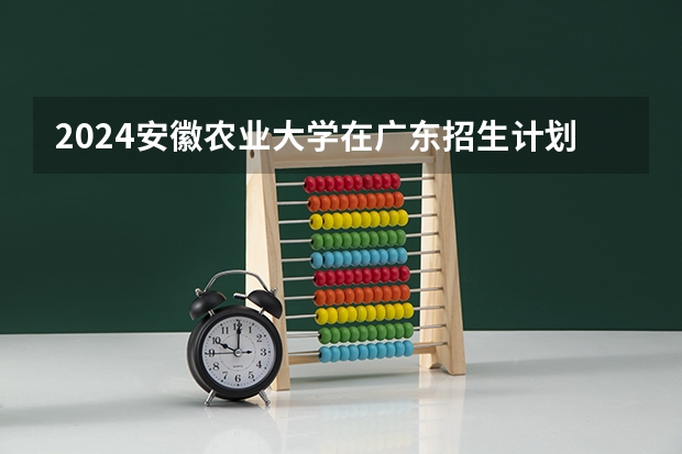 2024安徽农业大学在广东招生计划一览表