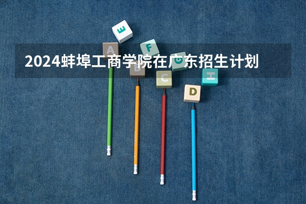 2024蚌埠工商学院在广东招生计划一览表