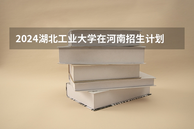 2024湖北工业大学在河南招生计划一览表