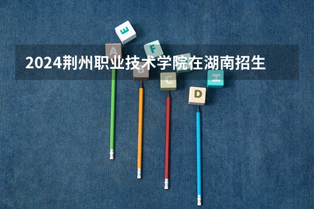 2024荆州职业技术学院在湖南招生计划一览表