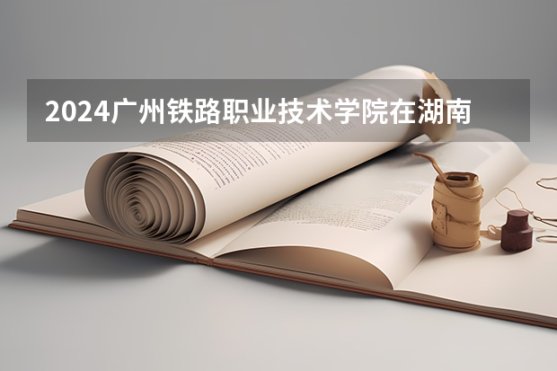 2024广州铁路职业技术学院在湖南招生计划一览表