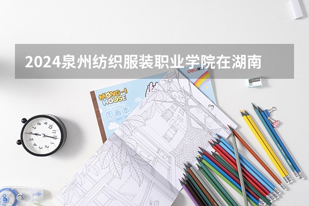 2024泉州纺织服装职业学院在湖南招生计划一览表