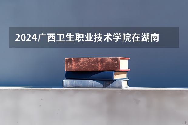 2024广西卫生职业技术学院在湖南招生计划一览表