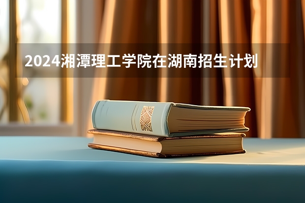 2024湘潭理工学院在湖南招生计划一览表