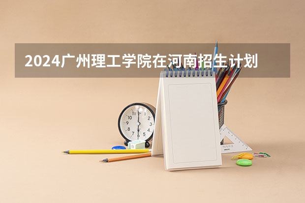 2024广州理工学院在河南招生计划一览表