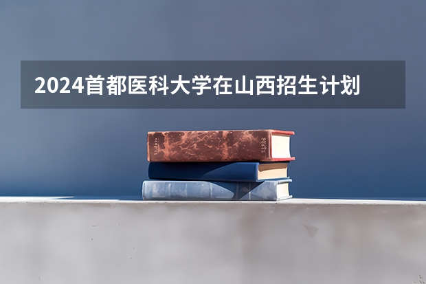 2024首都医科大学在山西招生计划一览表