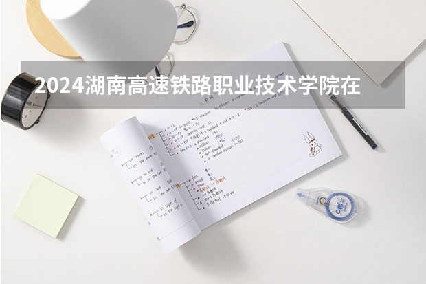 2024湖南高速铁路职业技术学院在山西招生计划一览表