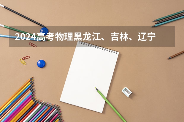2024高考物理黑龙江、吉林、辽宁卷（2025年复旦大学物理学专业考研参考书、历年分数线及备考指导）