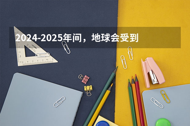 2024-2025年间，地球会受到其他星体的影响吗？是否会很严重？